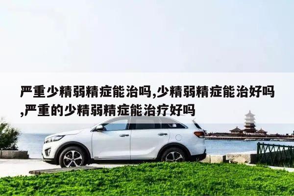严重少精弱精症能治吗,少精弱精症能治好吗,严重的少精弱精症能治疗好吗