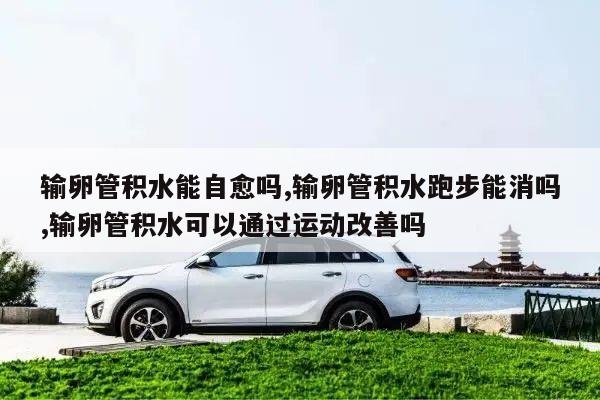 输卵管积水能自愈吗,输卵管积水跑步能消吗,输卵管积水可以通过运动改善吗