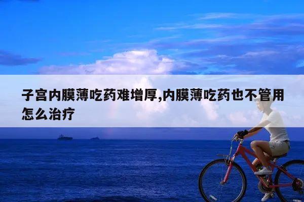 子宫内膜薄吃药难增厚,内膜薄吃药也不管用怎么治疗