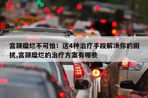 宫颈糜烂不可怕!这4种治疗手段解决你的困扰,宫颈糜烂的治疗方案有哪些