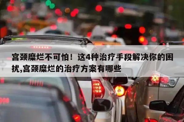 宫颈糜烂不可怕！这4种治疗手段解决你的困扰,宫颈糜烂的治疗方案有哪些