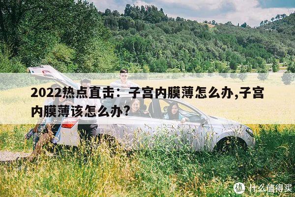 2022热点直击:子宫内膜薄怎么办,子宫内膜薄该怎么办?