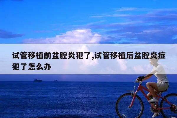 试管移植前盆腔炎犯了,试管移植后盆腔炎症犯了怎么办