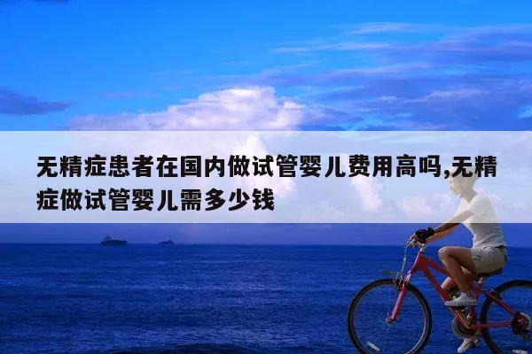 无精症患者在国内做试管婴儿费用高吗,无精症做试管婴儿需多少钱