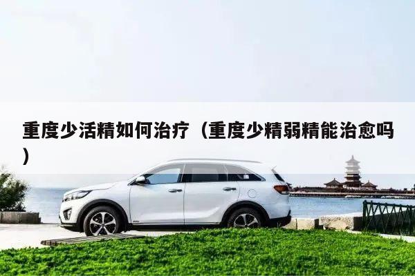重度少活精如何治疗(重度少精弱精能治愈吗)