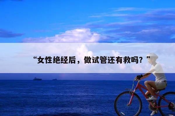 “女性绝经后,做试管还有救吗?”