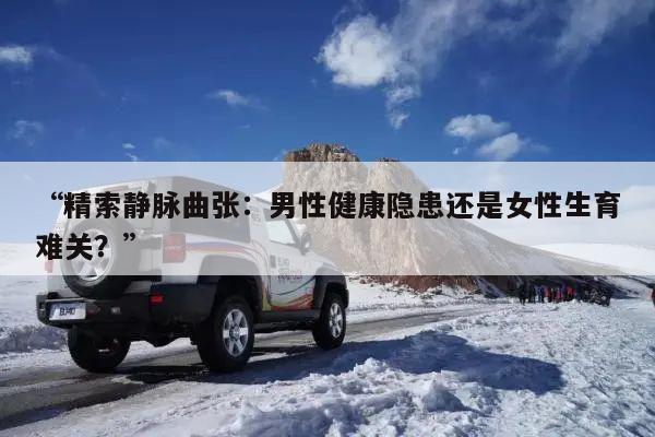 “精索静脉曲张：男性健康隐患还是女性生育难关？”