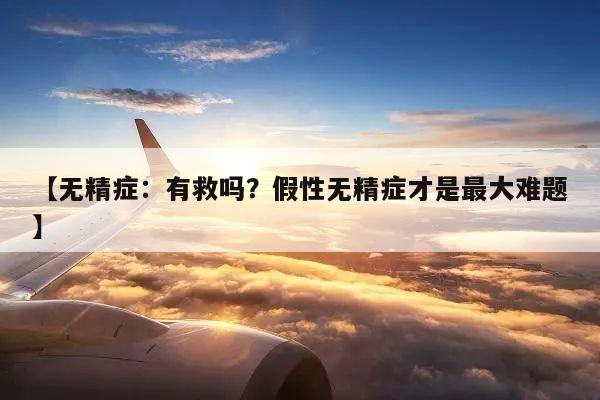 【无精症:有救吗?假性无精症才是最大难题】