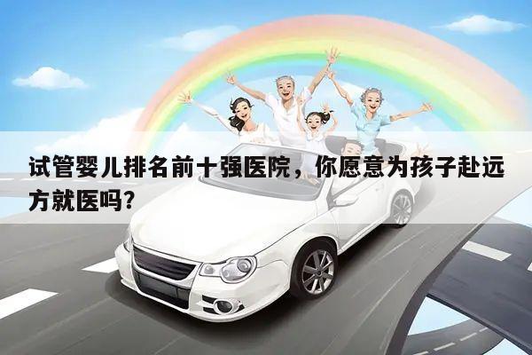 试管婴儿排名前十强医院,你愿意为孩子赴远方就医吗?