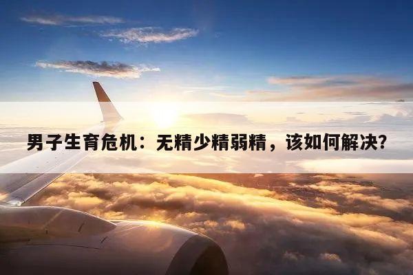 男子生育危机：无精少精弱精，该如何解决？