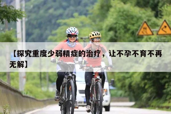 【探究重度少弱精症的治疗,让不孕不育不再无解】