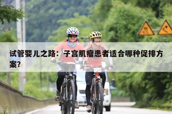 试管婴儿之路:子宫肌瘤患者适合哪种促排方案?