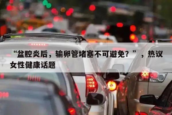 “盆腔炎后,输卵管堵塞不可避免?”,热议女性健康话题