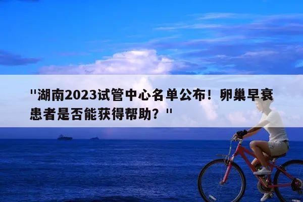 "湖南2023试管中心名单公布！卵巢早衰患者是否能获得帮助？"