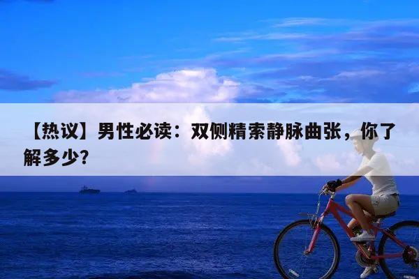 【热议】男性必读:双侧精索静脉曲张,你了解多少?