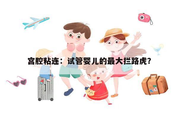 宫腔粘连:试管婴儿的最大拦路虎?