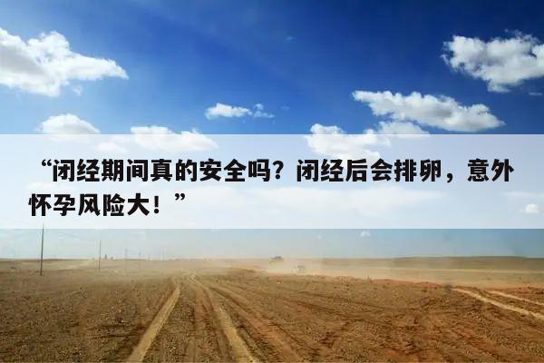 “闭经期间真的安全吗?闭经后会排卵,意外怀孕风险大!”