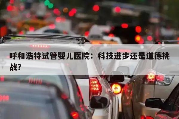 呼和浩特试管婴儿医院:科技进步还是道德挑战?