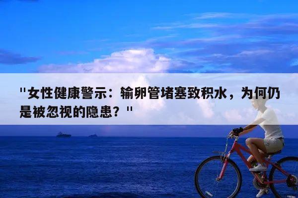 "女性健康警示:输卵管堵塞致积水,为何仍是被忽视的隐患?"