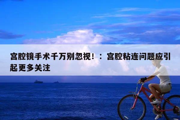 宫腔镜手术千万别忽视!:宫腔粘连问题应引起更多关注