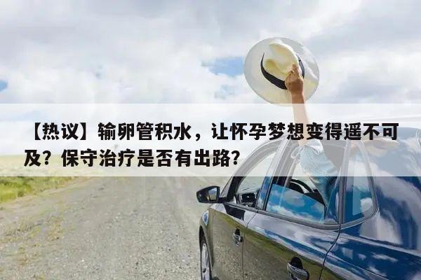 【热议】输卵管积水，让怀孕梦想变得遥不可及？保守治疗是否有出路？