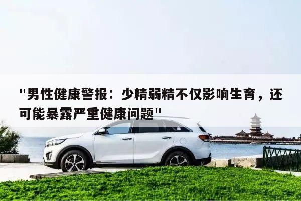 "男性健康警报:少精弱精不仅影响生育,还可能暴露严重健康问题"