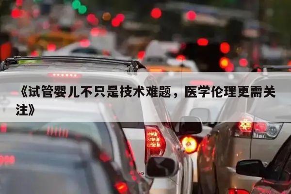 《试管婴儿不只是技术难题,医学伦理更需关注》