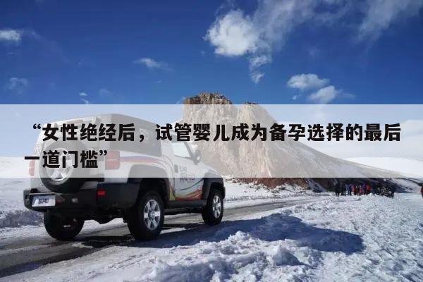 “女性绝经后,试管婴儿成为备孕选择的最后一道门槛”