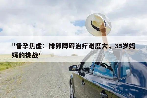 "备孕焦虑:排卵障碍治疗难度大,35岁妈妈的挑战"