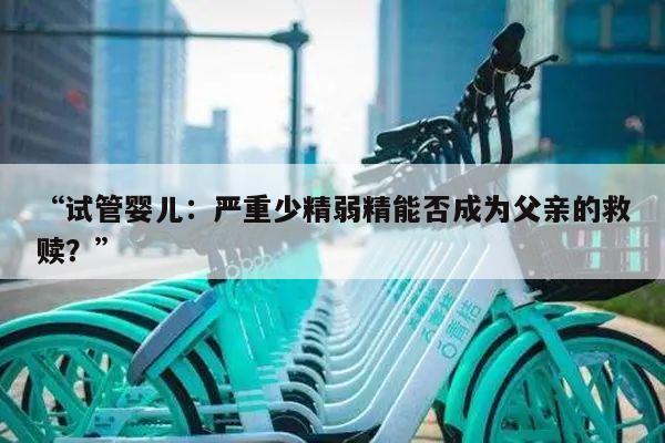 试管婴儿:严重少精弱精能否成为父亲的救赎?