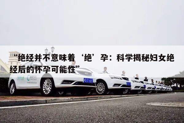 绝经并不意味着‘绝’孕:科学揭秘妇女绝经后的怀孕可能性