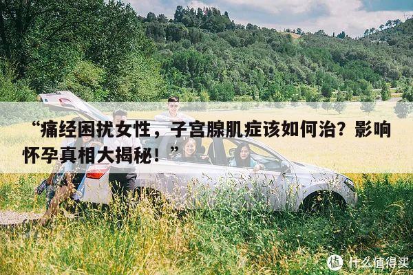 “痛经困扰女性,子宫腺肌症该如何治?影响怀孕真相大揭秘!”