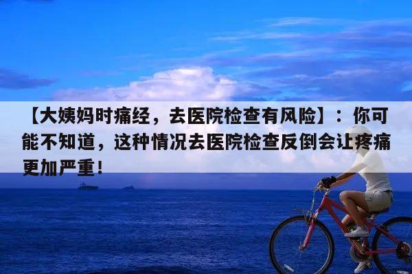 【大姨妈时痛经,去医院检查有风险】:你可能不知道,这种情况去医院检查反倒会让疼痛更加严重!