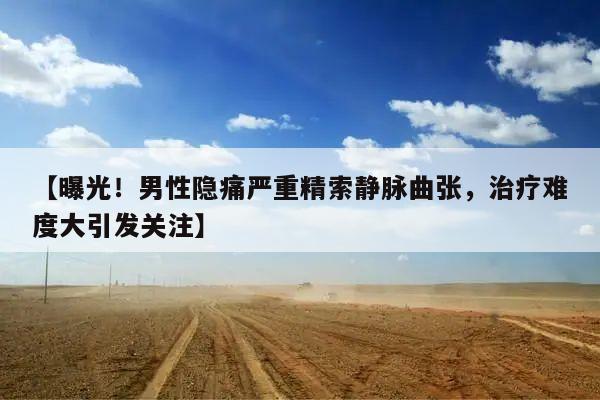 【曝光!男性隐痛严重精索静脉曲张,治疗难度大引发关注】