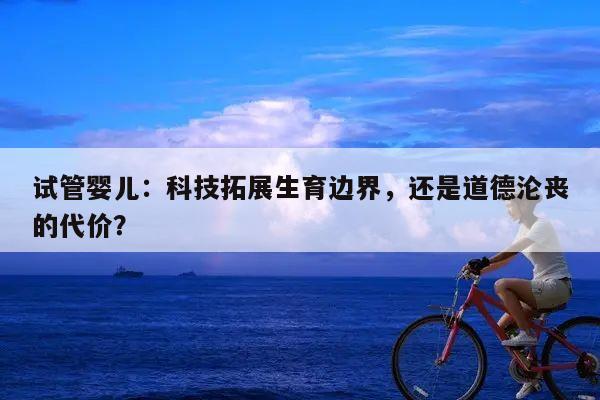 试管婴儿:科技拓展生育边界,还是道德沦丧的代价?