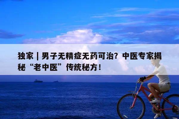 独家 | 男子无精症无药可治？中医专家揭秘“老中医”传统秘方！