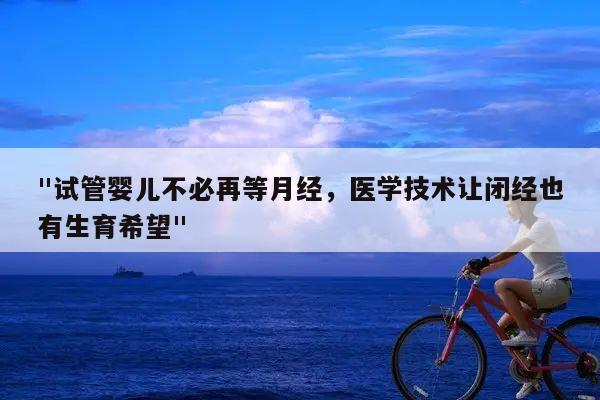 "试管婴儿不必再等月经，医学技术让闭经也有生育希望"