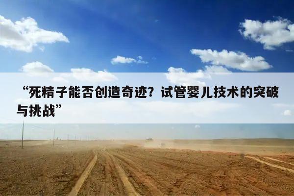 “死精子能否创造奇迹?试管婴儿技术的突破与挑战”
