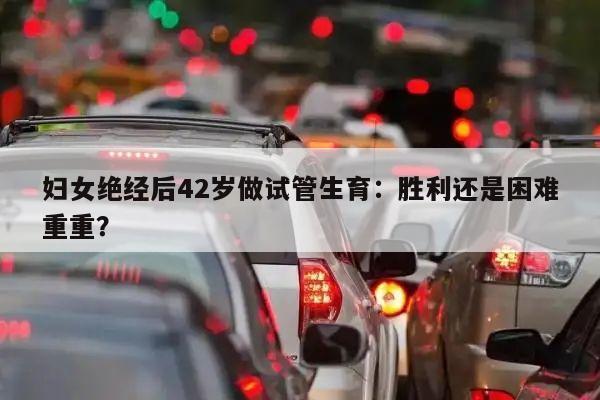 妇女绝经后42岁做试管生育:胜利还是困难重重?