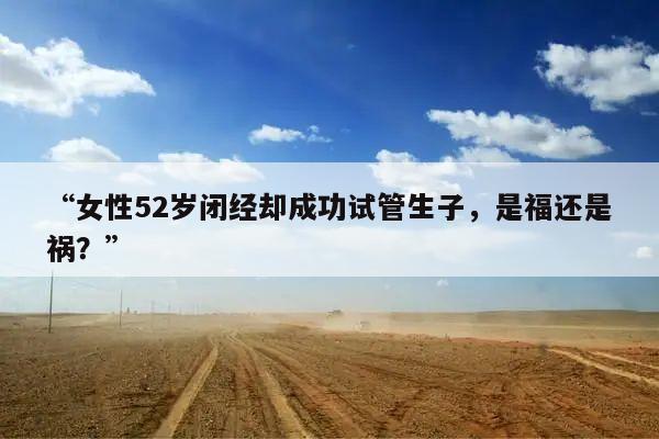 “女性52岁闭经却成功试管生子,是福还是祸?”
