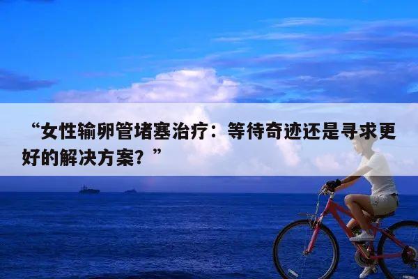 “女性输卵管堵塞治疗：等待奇迹还是寻求更好的解决方案？”