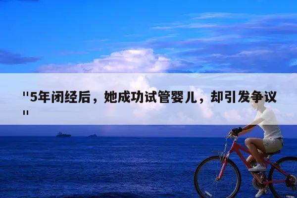 "5年闭经后，她成功试管婴儿，却引发争议"