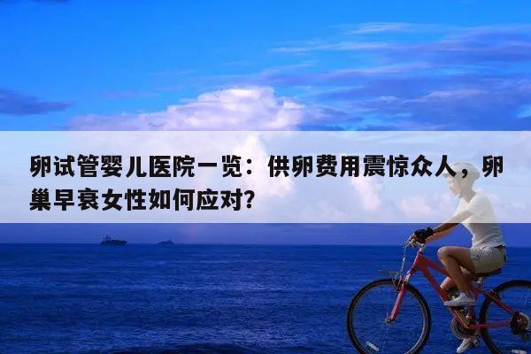 卵试管婴儿医院一览：供卵费用震惊众人，卵巢早衰女性如何应对？
