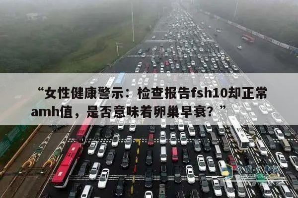 “女性健康警示:检查报告fsh10却正常amh值,是否意味着卵巢早衰?”