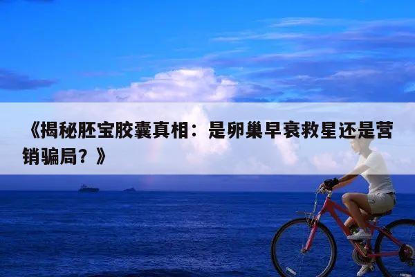 《揭秘胚宝胶囊真相：是卵巢早衰救星还是营销骗局？》