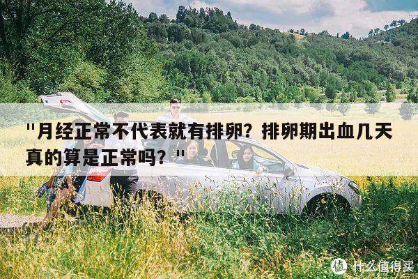 "月经正常不代表就有排卵?排卵期出血几天真的算是正常吗?"