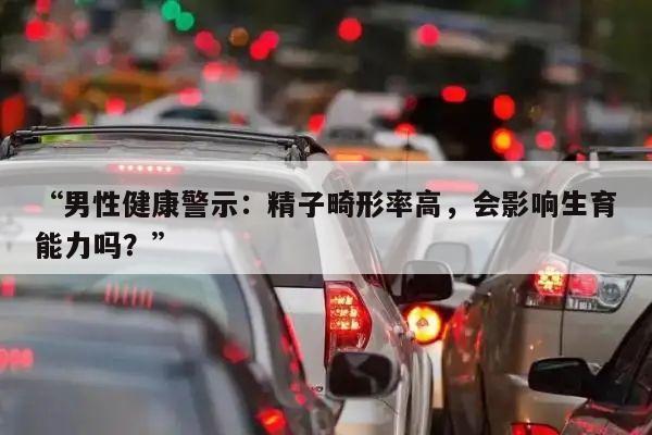 “男性健康警示:精子畸形率高,会影响生育能力吗?”
