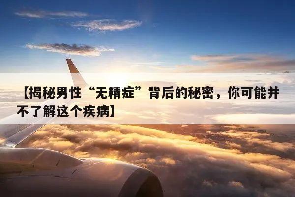 【揭秘男性“无精症”背后的秘密,你可能并不了解这个疾病】