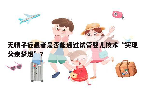 无精子症患者是否能通过试管婴儿技术“实现父亲梦想”?