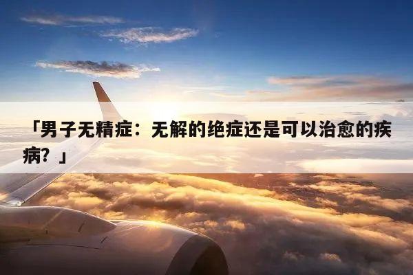 「男子无精症：无解的绝症还是可以治愈的疾病？」
